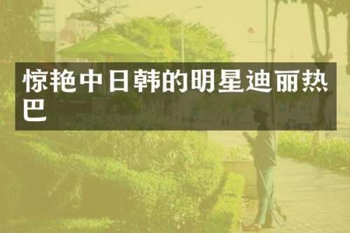 惊艳中日韩的明星迪丽热巴