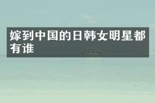 嫁到中国的日韩女明星都有谁