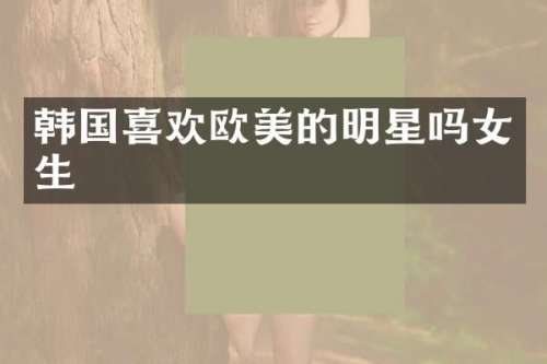 韩国喜欢欧美的明星吗女生