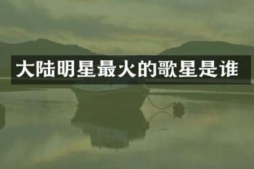 大陆明星最火的歌星是谁