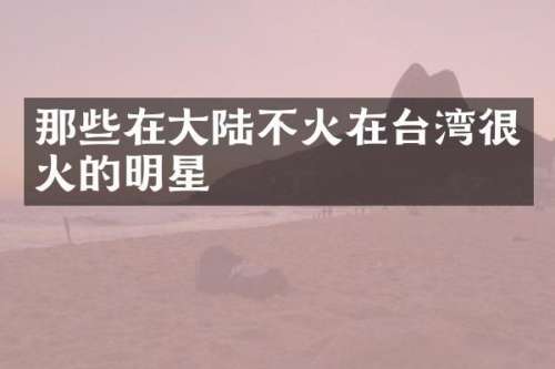 那些在大陆不火在台湾很火的明星