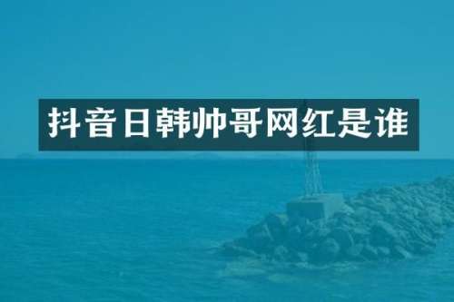 抖音日韩帅哥网红是谁