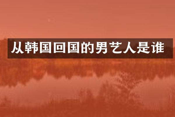 从韩国回国的男艺人是谁