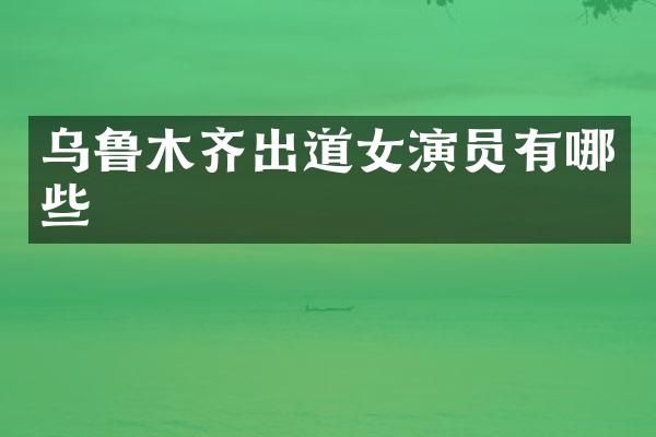 乌鲁木齐出道女演员有哪些