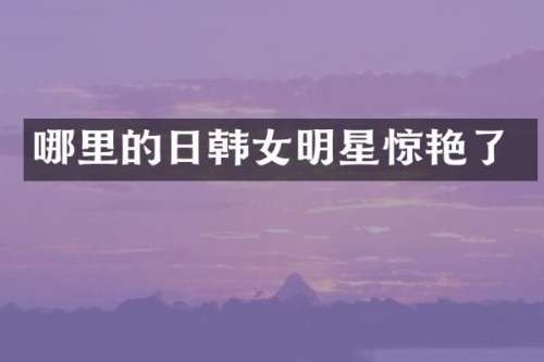 哪里的日韩女明星惊艳了