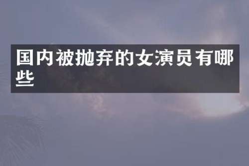 国内被抛弃的女演员有哪些