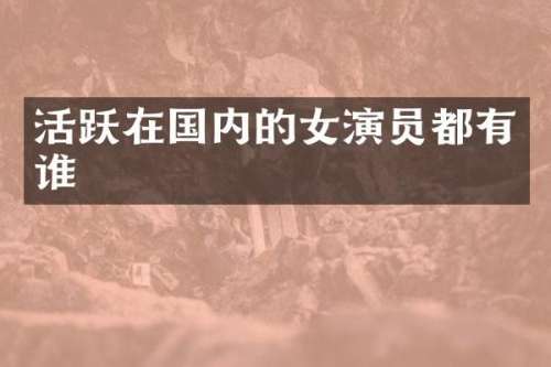 活跃在国内的女演员都有谁