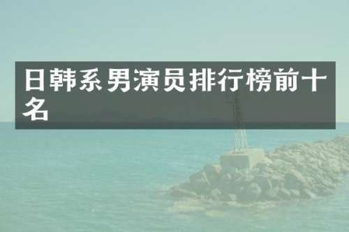 日韩系男演员排行榜前十名