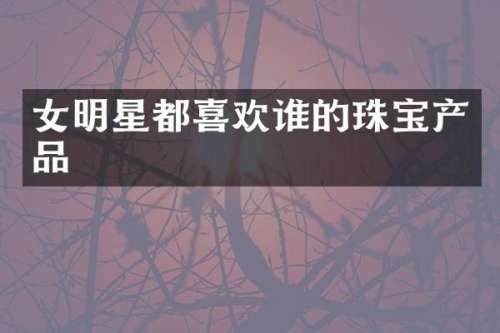 女明星都喜欢谁的珠宝产品
