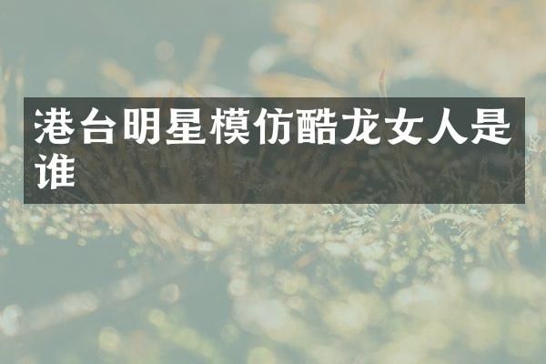 港台明星模仿酷龙女人是谁