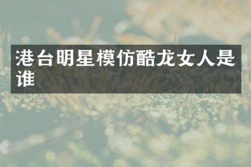 港台明星模仿酷龙女人是谁