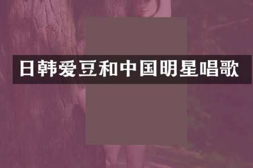 日韩爱豆和中国明星唱歌