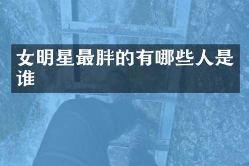 女明星最胖的有哪些人是谁