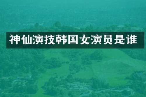 神仙演技韩国女演员是谁