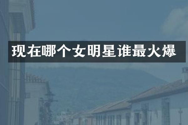 现在哪个女明星谁最火爆