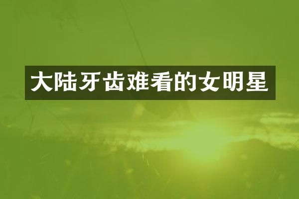 大陆牙齿难看的女明星