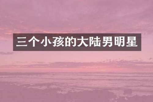 三个小孩的大陆男明星