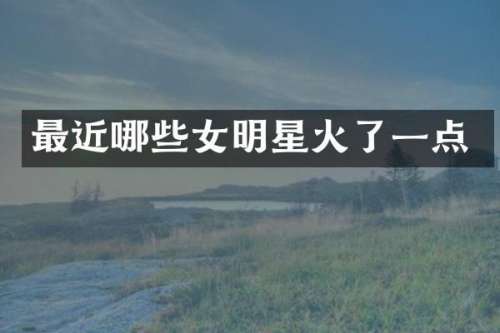 最近哪些女明星火了一点