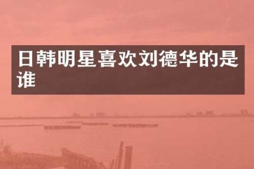 日韩明星喜欢刘德华的是谁