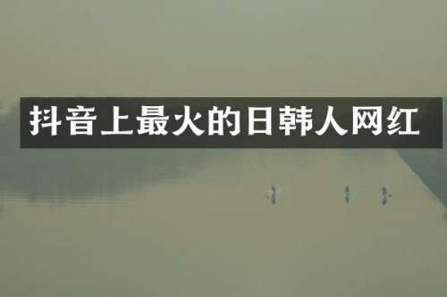 抖音上最火的日韩人网红