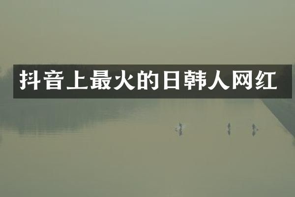 抖音上最火的日韩人网红