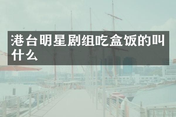 港台明星剧组吃盒饭的叫什么