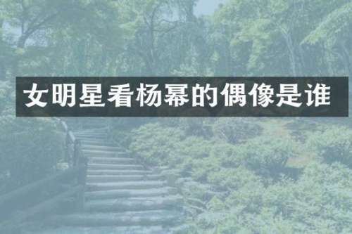 女明星看杨幂的偶像是谁