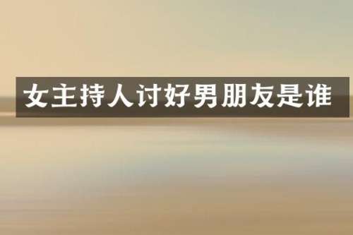 女主持人讨好男朋友是谁