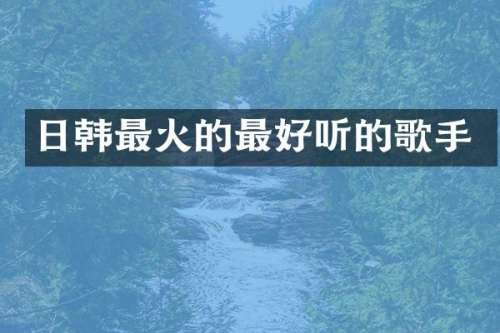 日韩最火的最好听的歌手