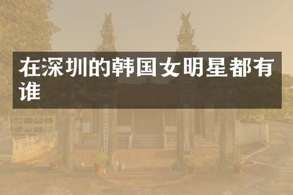 在深圳的韩国女明星都有谁