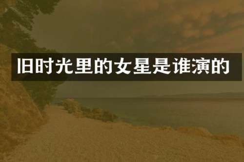 旧时光里的女星是谁演的