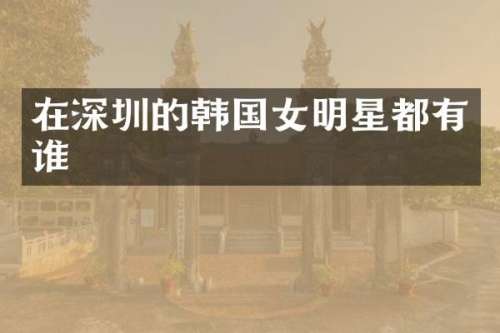 在深圳的韩国女明星都有谁