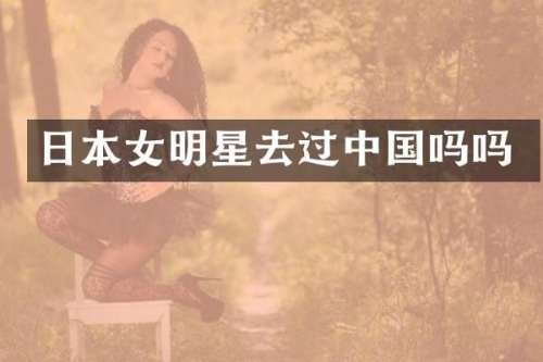 日本女明星去过中国吗吗