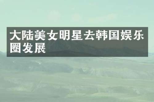 大陆明星去韩国娱乐圈发展