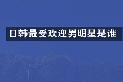 日韩最受欢迎男明星是谁