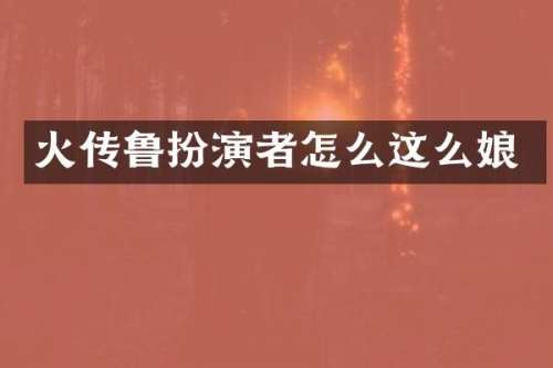 火传鲁扮演者怎么这么娘