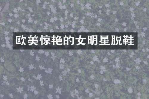 欧美惊艳的女明星脱鞋