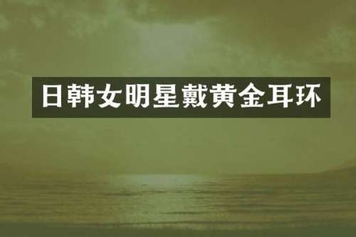 日韩女明星戴黄金耳环