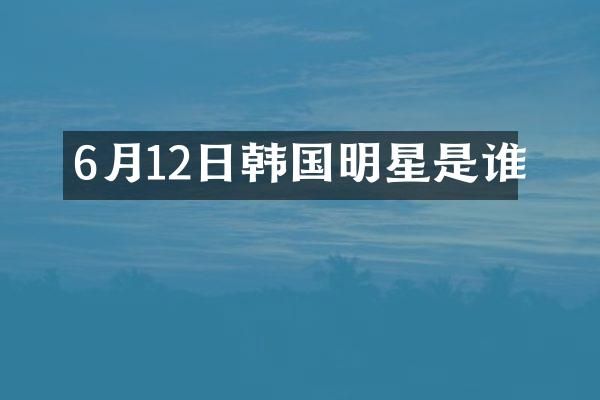 6月12日韩国明星是谁