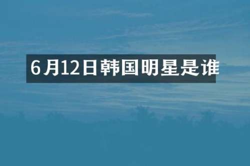 6月12日韩国明星是谁