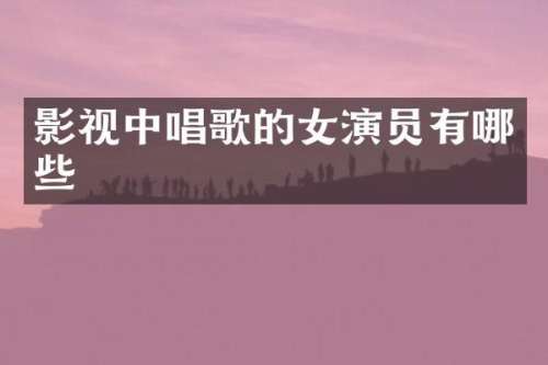 影视中唱歌的女演员有哪些