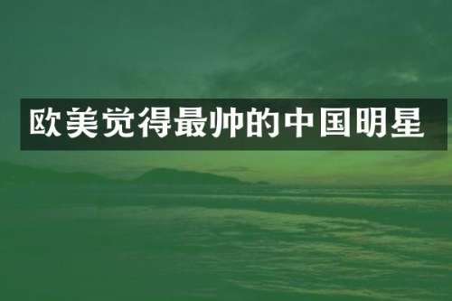 欧美觉得最帅的中国明星