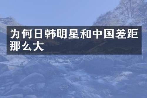 为何日韩明星和中国差距那么大