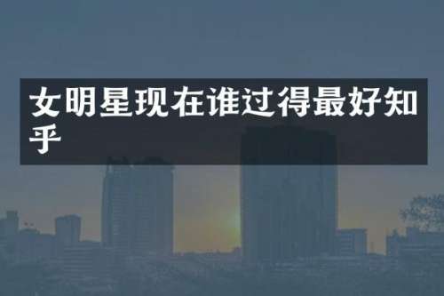 女明星现在谁过得最好知乎