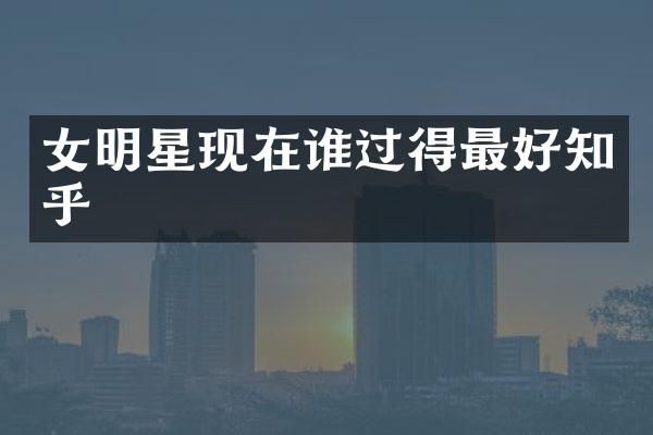 女明星现在谁过得最好知乎