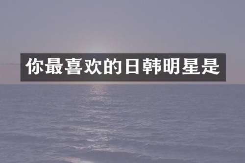 你最喜欢的日韩明星是