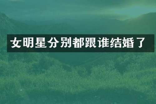 女明星分别都跟谁结婚了