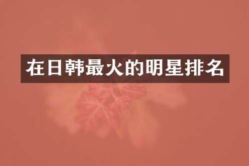在日韩最火的明星排名