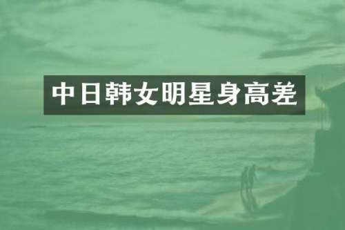 中日韩女明星身高差