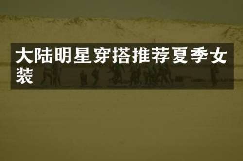 大陆明星穿搭推荐夏季女装